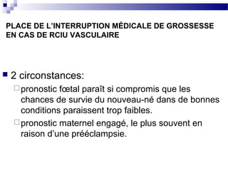 PLACE DE L’INTERRUPTION MÉDICALE DE GROSSESSE
EN CAS DE RCIU VASCULAIRE
 2 circonstances:
pronostic fœtal paraît si compromis que les
chances de survie du nouveau-né dans de bonnes
conditions paraissent trop faibles.
pronostic maternel engagé, le plus souvent en
raison d’une prééclampsie.
 