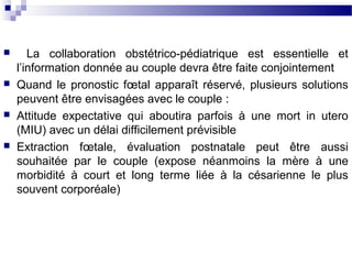  La collaboration obstétrico-pédiatrique est essentielle et
l’information donnée au couple devra être faite conjointement
 Quand le pronostic fœtal apparaît réservé, plusieurs solutions
peuvent être envisagées avec le couple :
 Attitude expectative qui aboutira parfois à une mort in utero
(MIU) avec un délai difficilement prévisible
 Extraction fœtale, évaluation postnatale peut être aussi
souhaitée par le couple (expose néanmoins la mère à une
morbidité à court et long terme liée à la césarienne le plus
souvent corporéale)
 
