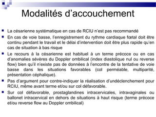 Modalités d’accouchement
 La césarienne systématique en cas de RCIU n’est pas recommandé
 En cas de voie basse, l’enregistrement du rythme cardiaque fœtal doit être
continu pendant le travail et le délai d’intervention doit être plus rapide qu’en
cas de situation à bas risque
 Le recours à la césarienne est habituel à un terme précoce ou en cas
d’anomalies sévères du Doppler ombilical (index diastolique nul ou reverse
flow) bien qu’il n’existe pas de données à l’encontre de la tentative de voie
basse dans les situations favorables (col perméable, multiparité,
présentation céphalique).
 Pas d’argument pour contre-indiquer la réalisation d’undéclenchement pour
RCIU, même avant terme et/ou sur col défavorable.
 Sur col défavorable, prostaglandines intracervicales, intravaginales ou
ballonet intracervical en dehors de situations à haut risque (terme précoce
et/ou reverse flow au Doppler ombilical)
 