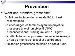 Prévention
 Avant une première grossesse:
Du fait des facteurs de risque de RCIU, il est
recommandé :
d’encourager les femmes ayant un projet de
grossesse à avoir un objectif d’IMC
préconceptionnel < 30 kg/m2 et > 18 kg/m2
arrêter le tabac, et proposer une aide au sevrage. Il
en va de même de l’alcool et des drogues
limiter les grossesses multiples en cas d’AMP.
 