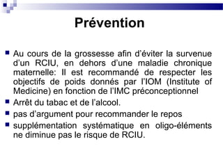  Au cours de la grossesse afin d’éviter la survenue
d’un RCIU, en dehors d’une maladie chronique
maternelle: Il est recommandé de respecter les
objectifs de poids donnés par l’IOM (Institute of
Medicine) en fonction de l’IMC préconceptionnel
 Arrêt du tabac et de l’alcool.
 pas d’argument pour recommander le repos
 supplémentation systématique en oligo-éléments
ne diminue pas le risque de RCIU.
Prévention
 