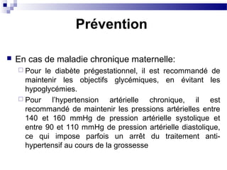  En cas de maladie chronique maternelle:
 Pour le diabète prégestationnel, il est recommandé de
maintenir les objectifs glycémiques, en évitant les
hypoglycémies.
 Pour l’hypertension artérielle chronique, il est
recommandé de maintenir les pressions artérielles entre
140 et 160 mmHg de pression artérielle systolique et
entre 90 et 110 mmHg de pression artérielle diastolique,
ce qui impose parfois un arrêt du traitement anti-
hypertensif au cours de la grossesse
Prévention
 
