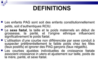  Les enfants PAG sont soit des enfants constitutionnellement
petits, soit d’authentiques RCIU.
 Le sexe fœtal, la taille et le poids maternels en début de
grossesse, la parité, et l’origine ethnique influencent
significativement le poids fœtal.
 L’utilisation d’une courbe non différenciée par sexe conduit à
suspecter préférentiellement le faible poids chez les filles
(faux positifs) et ignorer des PAG garçons (faux négatifs).
 Les courbes ajustées individuelles de croissance fœtale
associent croissance in utero et ajustement sur taille, poids de
la mère, parité, et sexe fœtal.
DEFINITIONS
 