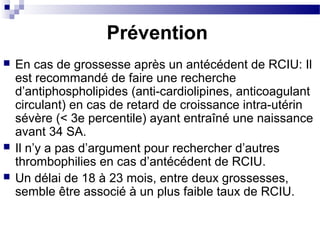  En cas de grossesse après un antécédent de RCIU: Il
est recommandé de faire une recherche
d’antiphospholipides (anti-cardiolipines, anticoagulant
circulant) en cas de retard de croissance intra-utérin
sévère (< 3e percentile) ayant entraîné une naissance
avant 34 SA.
 Il n’y a pas d’argument pour rechercher d’autres
thrombophilies en cas d’antécédent de RCIU.
 Un délai de 18 à 23 mois, entre deux grossesses,
semble être associé à un plus faible taux de RCIU.
Prévention
 
