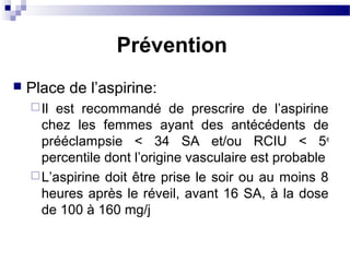  Place de l’aspirine:
Il est recommandé de prescrire de l’aspirine
chez les femmes ayant des antécédents de
prééclampsie < 34 SA et/ou RCIU < 5e
percentile dont l’origine vasculaire est probable
L’aspirine doit être prise le soir ou au moins 8
heures après le réveil, avant 16 SA, à la dose
de 100 à 160 mg/j
Prévention
 
