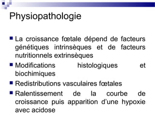Physiopathologie
 La croissance fœtale dépend de facteurs
génétiques intrinsèques et de facteurs
nutritionnels extrinsèques
 Modifications histologiques et
biochimiques
 Redistributions vasculaires fœtales
 Ralentissement de la courbe de
croissance puis apparition d’une hypoxie
avec acidose
 