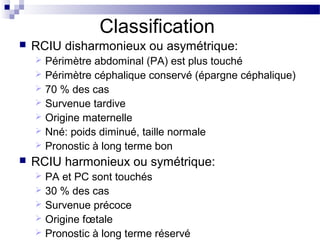 Classification
 RCIU disharmonieux ou asymétrique:
 Périmètre abdominal (PA) est plus touché
 Périmètre céphalique conservé (épargne céphalique)
 70 % des cas
 Survenue tardive
 Origine maternelle
 Nné: poids diminué, taille normale
 Pronostic à long terme bon
 RCIU harmonieux ou symétrique:
 PA et PC sont touchés
 30 % des cas
 Survenue précoce
 Origine fœtale
 Pronostic à long terme réservé
 