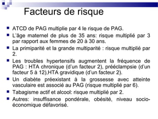 Facteurs de risque
 ATCD de PAG multiplie par 4 le risque de PAG.
 L’âge maternel de plus de 35 ans: risque multiplié par 3
par rapport aux femmes de 20 à 30 ans.
 La primiparité et la grande multiparité : risque multiplié par
2.
 Les troubles hypertensifs augmentent la fréquence de
PAG : HTA chronique (d’un facteur 2), prééclampsie (d’un
facteur 5 à 12),HTA gravidique (d’un facteur 2).
 Un diabète préexistant à la grossesse avec atteinte
vasculaire est associé au PAG (risque multiplié par 6).
 Tabagisme actif et alcool: risque multiplié par 2.
 Autres: insuffisance pondérale, obésité, niveau socio-
économique défavorisé.
 