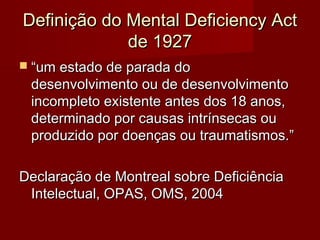 Definição ddoo MMeennttaall DDeeffiicciieennccyy AAcctt 
ddee 11992277 
 ““uumm eessttaaddoo ddee ppaarraaddaa ddoo 
ddeesseennvvoollvviimmeennttoo oouu ddee ddeesseennvvoollvviimmeennttoo 
iinnccoommpplleettoo eexxiisstteennttee aanntteess ddooss 1188 aannooss,, 
ddeetteerrmmiinnaaddoo ppoorr ccaauussaass iinnttrríínnsseeccaass oouu 
pprroodduuzziiddoo ppoorr ddooeennççaass oouu ttrraauummaattiissmmooss..”” 
DDeeccllaarraaççããoo ddee MMoonnttrreeaall ssoobbrree DDeeffiicciiêênncciiaa 
IInntteelleeccttuuaall,, OOPPAASS,, OOMMSS,, 22000044 
 