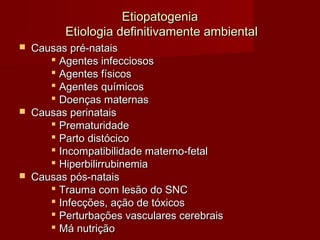 EEttiiooppaattooggeenniiaa 
EEttiioollooggiiaa ddeeffiinniittiivvaammeennttee aammbbiieennttaall 
 CCaauussaass pprréé--nnaattaaiiss 
 AAggeenntteess iinnffeecccciioossooss 
 AAggeenntteess ffííssiiccooss 
 AAggeenntteess qquuíímmiiccooss 
 DDooeennççaass mmaatteerrnnaass 
 CCaauussaass ppeerriinnaattaaiiss 
 PPrreemmaattuurriiddaaddee 
 PPaarrttoo ddiissttóócciiccoo 
 IInnccoommppaattiibbiilliiddaaddee mmaatteerrnnoo--ffeettaall 
 HHiippeerrbbiilliirrrruubbiinneemmiiaa 
 CCaauussaass ppóóss--nnaattaaiiss 
 TTrraauummaa ccoomm lleessããoo ddoo SSNNCC 
 IInnffeeccççõõeess,, aaççããoo ddee ttóóxxiiccooss 
 PPeerrttuurrbbaaççõõeess vvaassccuullaarreess cceerreebbrraaiiss 
 MMáá nnuuttrriiççããoo 
 