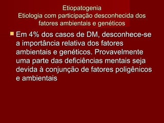 EEttiiooppaattooggeenniiaa 
EEttiioollooggiiaa ccoomm ppaarrttiicciippaaççããoo ddeessccoonnhheecciiddaa ddooss 
ffaattoorreess aammbbiieennttaaiiss ee ggeennééttiiccooss 
 EEmm 44%% ddooss ccaassooss ddee DDMM,, ddeessccoonnhheeccee--ssee 
aa iimmppoorrttâânncciiaa rreellaattiivvaa ddooss ffaattoorreess 
aammbbiieennttaaiiss ee ggeennééttiiccooss.. PPrroovvaavveellmmeennttee 
uummaa ppaarrttee ddaass ddeeffiicciiêênncciiaass mmeennttaaiiss sseejjaa 
ddeevviiddaa àà ccoonnjjuunnççããoo ddee ffaattoorreess ppoolliiggêênniiccooss 
ee aammbbiieennttaaiiss 
 