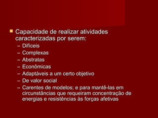  CCaappaacciiddaaddee ddee rreeaalliizzaarr aattiivviiddaaddeess 
ccaarraacctteerriizzaaddaass ppoorr sseerreemm:: 
– DDiiffíícceeiiss 
– CCoommpplleexxaass 
– AAbbssttrraattaass 
– EEccoonnôômmiiccaass 
– AAddaappttáávveeiiss aa uumm cceerrttoo oobbjjeettiivvoo 
– DDee vvaalloorr ssoocciiaall 
– CCaarreenntteess ddee mmooddeellooss;; ee ppaarraa mmaannttêê--llaass eemm 
cciirrccuunnssttâânncciiaass qquuee rreeqquueeiirraamm ccoonncceennttrraaççããoo ddee 
eenneerrggiiaass ee rreessiissttêênncciiaass ààss ffoorrççaass aaffeettiivvaass 
 