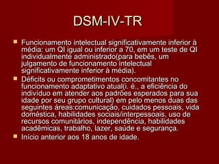 DDSSMM--IIVV--TTRR 
 FFuunncciioonnaammeennttoo iinntteelleeccttuuaall ssiiggnniiffiiccaattiivvaammeennttee iinnffeerriioorr àà 
mmééddiiaa:: uumm QQII iigguuaall oouu iinnffeerriioorr aa 7700,, eemm uumm tteessttee ddee QQII 
iinnddiivviidduuaallmmeennttee aaddmmiinniissttrraaddoo((ppaarraa bbeebbêêss,, uumm 
jjuullggaammeennttoo ddee ffuunncciioonnaammeennttoo iinntteelleeccttuuaall 
ssiiggnniiffiiccaattiivvaammeennttee iinnffeerriioorr àà mmééddiiaa)).. 
 DDééffiicciittss oouu ccoommpprroommeettiimmeennttooss ccoonnccoommiittaanntteess nnoo 
ffuunncciioonnaammeennttoo aaddaappttaattiivvoo aattuuaall((ii.. éé..,, aa eeffiicciiêênncciiaa ddoo 
iinnddiivvíídduuoo eemm aatteennddeerr aaooss ppaaddrrõõeess eessppeerraaddooss ppaarraa ssuuaa 
iiddaaddee ppoorr sseeuu ggrruuppoo ccuullttuurraall)) eemm ppeelloo mmeennooss dduuaass ddaass 
sseegguuiinntteess áárreeaass::ccoommuunniiccaaççããoo,, ccuuiiddaaddooss ppeessssooaaiiss,, vviiddaa 
ddoommééssttiiccaa,, hhaabbiilliiddaaddeess ssoocciiaaiiss//iinntteerrppeessssooaaiiss,, uussoo ddee 
rreeccuurrssooss ccoommuunniittáárriiooss,, iinnddeeppeennddêênncciiaa,, hhaabbiilliiddaaddeess 
aaccaaddêêmmiiccaass,, ttrraabbaallhhoo,, llaazzeerr,, ssaaúúddee ee sseegguurraannççaa.. 
 IInníícciioo aanntteerriioorr aaooss 1188 aannooss ddee iiddaaddee.. 
 