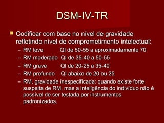 DDSSMM--IIVV--TTRR 
 CCooddiiffiiccaarr ccoomm bbaassee nnoo nníívveell ddee ggrraavviiddaaddee 
rreefflleettiinnddoo nníívveell ddee ccoommpprroommeettiimmeennttoo iinntteelleeccttuuaall:: 
– RRMM lleevvee QQII ddee 5500--5555 aa aapprrooxxiimmaaddaammeennttee 7700 
– RRMM mmooddeerraaddoo QQII ddee 3355--4400 aa 5500--5555 
– RRMM ggrraavvee QQII ddee 2200--2255 aa 3355--4400 
– RRMM pprrooffuunnddoo QQII aabbaaiixxoo ddee 2200 oouu 2255 
– RRMM,, ggrraavviiddaaddee iinneessppeecciiffiiccaaddaa:: qquuaannddoo eexxiissttee ffoorrttee 
ssuussppeeiittaa ddee RRMM,, mmaass aa iinntteelliiggêênncciiaa ddoo iinnddiivvíídduuoo nnããoo éé 
ppoossssíívveell ddee sseerr tteessttaaddaa ppoorr iinnssttrruummeennttooss 
ppaaddrroonniizzaaddooss.. 
 