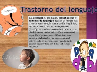 Las alteraciones, anomalías, perturbaciones o t
rastornos del lenguaje dificultan, de manera más
o menos persistente, la comunicación lingüística,
afectando no solo a aspectos lingüísticos
(fonológicos, sintácticos o semánticos, tanto en el
nivel de comprensión y decodificación como de
expresión o producción-codificación), sino
también intelectuales y de la personalidad,
interfiriendo en las relaciones y rendimiento
escolar, social y familiar de los individuos
afectados.
 
