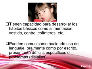 Page 15
Tienen capacidad para desarrollar los
hábitos básicos como alimentación,
vestido, control esfínteres, etc,.
Pueden comunicarse haciendo uso del
lenguaje oralmente como por escrito,
presentarán déficits específicos o
problemas (dislalias)
 