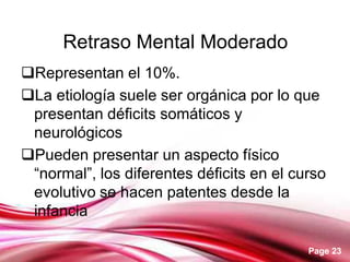 Page 23
Retraso Mental Moderado
Representan el 10%.
La etiología suele ser orgánica por lo que
presentan déficits somáticos y
neurológicos
Pueden presentar un aspecto físico
“normal”, los diferentes déficits en el curso
evolutivo se hacen patentes desde la
infancia
 