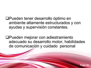 Page 32
Pueden tener desarrollo óptimo en
ambiente altamente estructurados y con
ayudas y supervisión constantes.
Pueden mejorar con adiestramiento
adecuado su desarrollo motor, habilidades
de comunicación y cuidado personal
 