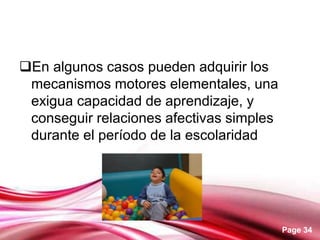 Page 34
En algunos casos pueden adquirir los
mecanismos motores elementales, una
exigua capacidad de aprendizaje, y
conseguir relaciones afectivas simples
durante el período de la escolaridad
 