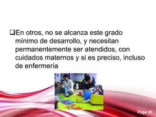 Page 35
En otros, no se alcanza este grado
mínimo de desarrollo, y necesitan
permanentemente ser atendidos, con
cuidados maternos y si es preciso, incluso
de enfermería
 