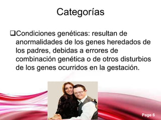 Page 6
Categorías
Condiciones genéticas: resultan de
anormalidades de los genes heredados de
los padres, debidas a errores de
combinación genética o de otros disturbios
de los genes ocurridos en la gestación.
 