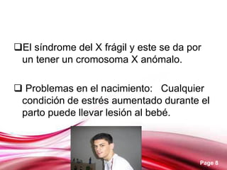 Page 8
El síndrome del X frágil y este se da por
un tener un cromosoma X anómalo.
 Problemas en el nacimiento: Cualquier
condición de estrés aumentado durante el
parto puede llevar lesión al bebé.
 