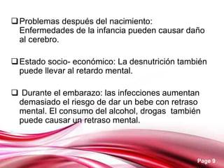 Page 9
Problemas después del nacimiento:
Enfermedades de la infancia pueden causar daño
al cerebro.
Estado socio- económico: La desnutrición también
puede llevar al retardo mental.
 Durante el embarazo: las infecciones aumentan
demasiado el riesgo de dar un bebe con retraso
mental. El consumo del alcohol, drogas también
puede causar un retraso mental.
 