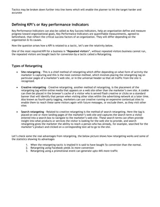 Tactics may be broken down further into line items which will enable the planner to hit the target harder and
accurate



Defining KPI’s or Key performance indicators
Key Performance Indicators can also be called as Key Success Indicators, help an organization define and measure
progress toward organizational goals, Key Performance Indicators are quantifiable measurements, agreed to
beforehand, that reflect the critical success factors of an organization. They will differ depending on the
organization & its causes.

Now the question arises how a KPI is related to a tactic, let’s see the relativity below.

One of the most required KPI for a business is “Repeated visitors”, without repeated visitors business cannot run,
the repeated visitors are bought back for conversion by a tactic called a Retargeting.



Types of Retargeting
    •   Site retargeting – This is a chief method of retargeting which differ depending on what form of activity the
        marketer is capturing and this is the most common method, which involves placing the retargeting tag on
        particular pages of a marketer’s web site, or in the universal header so that all traffic from the site is
        recognized.

    •   Creative retargeting – Creative retargeting, another method of retargeting, is the placement of the
        retargeting tag within online media that appears on a web site other than the marketer’s own site. A cookie
        can then be placed in the browser’s cache of a visitor who is served Flash creative or clicks on a standard
        banner that will identify that person when visiting other sites within the advertising network at a later time.
        Also known as fourth-party tagging, marketers can use creative running on expensive contextual sites to
        enable them to reach these same visitors again with future messages, or exclude them, as they visit other
        sites

    •   Search retargeting - Related to creative retargeting is the method of search retargeting. Here the tag is
        placed on one or more landing pages of the marketer’s web site and captures the search term a visitor
        entered into a search box to navigate to the marketer’s web site. These search terms can often provide
        insight into what products or services the visitor is looking for the web site to provide, and search
        retargeting gives the marketer the ability to reach a person who has already, for example, searched for the
        marketer’s product and clicked on a corresponding text ad to go to the site.


Let’s check some the real advantages from retargeting, the below picture shows how retargeting works and some of
the statistics showing its advantages

            1. When the retargeting tactic is implied it is said to have bought 5x conversion than the normal.
            2. Retargeting using Facebook yields 3x more conversion
            3. Retargeting using a promotional event can generate upto 44% more traffic
 
