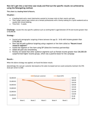 Now let’s get into a real time case study and find out the specific results we achieved by
using the Retargeting method.
This client is a leading Hotel & Resorts.

Situation –

    •   A leading hotel and a resort destination wanted to increase visits to their resorts and spas.
    •   Their target resorts/spas visitors are a female professionals with a family looking for a quick weekend and as
        usually last minute booking.
    •   Time limit – 5 weeks


Challenge – Locate this very specific audience such as working Mom’s aged between 25-54 and income greater than
$150,000.00

Strategy –

    •   Started with demographic targeting of Moms between the age 25 – 54 & with income greater than
        $150,000.00
    •   Over laid Ad path audience targeting using a segment or line item called as “Recent travel
        research segment”
    •   Scaled the segment or line item using SIP (Selective inventory partnership)
    •   Added AD path site remarketing
    •   Parllely we tested that other audience segments such as Female income greater than $40,000.00+
        outperformed higher income groups, which was a positive boost for the campaign


Results -
When the above strategy was applied, we found the below results

Astonishingly the cost per customer decreased as the sales increased and we could constantly maintain the CPA
(Cost per action to $40)




                                       Cost per customer                  Goal eCPA
   $6,000.00                                                                                  $45.00
                                                                                              $40.00
   $5,000.00
                                                                                              $35.00
   $4,000.00                                                                                  $30.00
                                                                                              $25.00
   $3,000.00
                                                                                              $20.00
   $2,000.00                                                                                  $15.00
                                                                                              $10.00
   $1,000.00
                                                                                              $5.00
        $0.00                                                                                 $0.00
                   Week 1         Week 2          Week 3         Week 4          Week 5
 