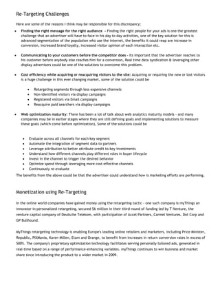 Re-Targeting Challenges

Here are some of the reasons I think may be responsible for this discrepancy:
•   Finding the right message for the right audience - Finding the right people for your ads is one the greatest
    challenge that an advertiser will have to face in his day to day activities, one of the key solution for this is
    advanced segmentation of the population who use the internet, the benefits it could reap are increase in
    conversion, increased brand loyalty, increased visitor opinion of each interaction etc.

•   Communicating to your customers before the competitor does – Its important that the advertiser reaches to
    his customer before anybody else reaches him for a conversion, Real time data syndication & leveraging other
    display advertisers could be one of the solutions to overcome this problem.

•   Cost efficiency while acquiring or reacquiring visitors to the site: Acquiring or requiring the new or lost visitors
    is a huge challenge in this ever changing market, some of the solution could be

         •   Retargeting segments through less expensive channels
         •   Non-identified visitors via display campaigns
         •   Registered visitors via Email campaigns
         •   Reacquire paid searchers via display campaigns

•   Web optimization maturity: There has been a lot of talk about web analytics maturity models - and many
    companies may be in earlier stages where they are still defining goals and implementing solutions to measure
    these goals (which come before optimization), Some of the solutions could be



     •   Evaluate across all channels for each key segment
     •   Automate the integration of segment data to partners
     •   Leverage attribution to better attribute credit to key investments
     •   Understand how different channels play different roles in buyer lifecycle
     •   Invest in the channel to trigger the desired behavior
     •   Optimize spend through leveraging more cost effective channels
     •   Continuously re-evaluate
The benefits from the above could be that the advertiser could understand how is marketing efforts are performing.



Monetization using Re-Targeting

In the online world companies have gained money using the retargeting tactic - one such company is myThings an
innovator in personalized retargeting, secured $6 million in their third round of funding led by T-Venture, the
venture capital company of Deutsche Telekom, with participation of Accel Partners, Carmel Ventures, Dot Corp and
GP Bullhound.


MyThings retargeting technology is enabling Europe's leading online retailers and marketers, including Price Minister,
Republic, PIXMania, Karen Millen, Etam and Orange, to benefit from increases in return conversion rates in excess of
500%. The company's proprietary optimization technology facilitates serving personally tailored ads, generated in
real-time based on a range of performance-enhancing variables. myThings continues to win business and market
share since introducing the product to a wider market in 2009.
 