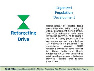 Retargeting
Drive
Organized
Population
Development
Islamic people of Pakistan faced
one-family-two-children policy of
federal government during 1990s.
Over 90% Pakistanis have been
convincing government to change
the motto. Today population and
overpopulation are regarded as
consumer-base and potential asset
respectively. Almost 100%
Pakistanis intend to development
like China, India and Brazil.
Indigenous NGOs and universities
must develop consensus between
provincial people and federal
government.
Sajid Imtiaz: Expert Member CDKN, Member Advertising Age, Member Harvard Business Review
 