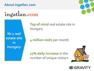About ingatlan.com 
Nr.1 real 
estate site 
in 
Hungary 
Top of mind real estate site in 
Hungary 
4 million visits per month 
17% daily increase in the 
number of unique visitors 
 