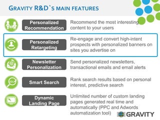 GRAVITY R&D`S MAIN FEATURES 
Recommend the most interesting 
content to your users 
Re-engage and convert high-intent 
prospects with personalized banners on 
sites you advertise on 
Unlimited number of custom landing 
pages generated real time and 
automatically (PPC and Adwords 
automatization tool) 
Personalized 
Recommendation 
Send personalized newsletters, 
transactional emails and email alerts 
Personalized 
Retargeting 
Newsletter 
Personalization 
Rank search results based on personal 
interest, predictive search 
Smart Search 
Dynamic 
Landing Page 
 
