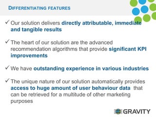 DIFFERENTIATING FEATURES 
 Our solution delivers directly attributable, immediate 
and tangible results 
 The heart of our solution are the advanced 
recommendation algorithms that provide significant KPI 
improvements 
We have outstanding experience in various industries 
 The unique nature of our solution automatically provides 
access to huge amount of user behaviour data that 
can be retrieved for a multitude of other marketing 
purposes 
 