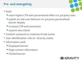 Pre- and retargeting 
• Goal: 
 reach higher CTR with personalized offers on 3rd party sites 
 exploit on-site user behavior on 3rd party personalized 
banner display 
 increase CTR and conversion 
 acquire new clients 
• Content: products or creatives of site owner 
• User identification: site id + Gravity cookie 
• Information used: 
 Displayed banner 
 Page content information 
 Clicked banner 
 