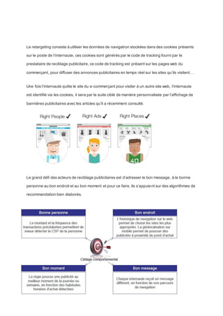 Le retargeting consiste à utiliser les données de navigation stockées dans des cookies présents
sur le poste de l’internaute, ces cookies sont générés par le code de tracking fourni par le
prestataire de reciblage publicitaire, ce code de tracking est présent sur les pages web du
commerçant, pour diffuser des annonces publicitaires en temps réel sur les sites qu’ils visitent…
Une fois l’internaute quitte le site du e-commerçant pour visiter à un autre site web, l’internaute
est identifié via les cookies, il sera par la suite ciblé de manière personnalisée par l’affichage de
bannières publicitaires avec les articles qu’il a récemment consulté.
Le grand défi des acteurs de reciblage publicitaires est d’adresser le bon message, à la bonne
personne au bon endroit et au bon moment et pour ce faire, ils s’appuient sur des algorithmes de
recommandation bien élaborés.
 