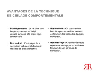 AVANTAGES DE LA TECHNIQUE
DE CIBLAGE COMPORTEMENTALE



• Bonne personne : on ne cible que    • Bon moment : On pousse notre
  les personnes qui sont déjà           bannière pub au meilleur moment,
  venues sur notre site et qui nous     en fonction des habitudes dʼachats
  connaissent.                          du visiteur.


• Bon endroit : Lʼhistorique de la    • Bon message : Chaque internaute
  navigation web permet de choisir      reçoit un message personnalisé en
  les sites les plus appropriés.        fonction de son parcours de
                                        navigation.
 