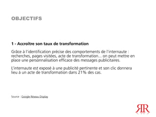 OBJECTIFS




1 - Accroître son taux de transformation
Grâce à l’identification précise des comportements de l’internaute :
recherches, pages visitées, acte de transformation... on peut mettre en
place une personnalisation efficace des messages publicitaires.
L’internaute est exposé à une publicité pertinente et son clic donnera
lieu à un acte de transformation dans 21% des cas.




Source : Google Réseau Display
 