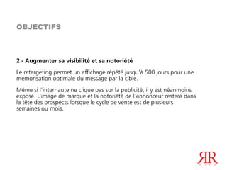 OBJECTIFS



2 - Augmenter sa visibilité et sa notoriété
Le retargeting permet un affichage répété jusqu’à 500 jours pour une
mémorisation optimale du message par la cible.
Même si l’internaute ne clique pas sur la publicité, il y est néanmoins
exposé. L’image de marque et la notoriété de l’annonceur restera dans
la tête des prospects lorsque le cycle de vente est de plusieurs
semaines ou mois.
 
