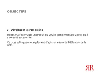 OBJECTIFS




3 - Développer le cross selling
Proposer à l’internaute un produit ou service complémentaire à celui qu’il
a consulté sur son site.
Ce cross selling permet également d’agir sur le taux de fidélisation de la
cible.
 