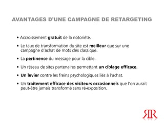 AVANTAGES D’UNE CAMPAGNE DE RETARGETING


 • Accroissement gratuit de la notoriété.
 • Le taux de transformation du site est meilleur que sur une
   campagne d’achat de mots clés classique.
 • La pertinence du message pour la cible.
 • Un réseau de sites partenaires permettant un ciblage efficace.
 • Un levier contre les freins psychologiques liés à l’achat.
 • Un traitement efficace des visiteurs occasionnels que l’on aurait
   peut-être jamais transformé sans ré-exposition.
 