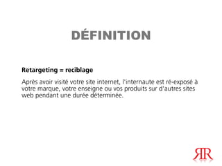 DÉFINITION

Retargeting = reciblage
Après avoir visité votre site internet, l'internaute est ré-exposé à
votre marque, votre enseigne ou vos produits sur d'autres sites
web pendant une durée déterminée.
 