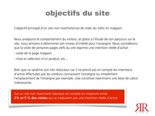 objectifs du site
L’objectif principal d’un site non marchand est de créer du trafic en magasin.


Nous analysons le comportement du visiteur, et grâce à l’étude de son parcours sur le
site, nous arrivons à déterminer son niveau d’intérêt pour l’enseigne. Nous considérons
que la visite de certaines pages clefs du site exprime une intention réelle d’achat :
- visite de la page magasin
- mise en sélection d’un produit, etc...


Bien que ce système soit très réducteur car il ne prend pas en compte les intentions
d’achat effectuées par les visiteurs connaissant l’enseigne ou simplement
l’emplacement de l’enseigne par exemple, cela constitue néanmoins une base de calcul
intéressante.


Sur un site non marchand classique on compte en moyenne entre
2% et 5 % des visites qui se traduisent par une intention réelle d’achat.
 