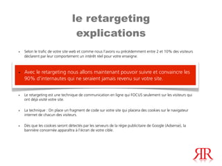 le retargeting
                                  explications
•   Selon le trafic de votre site web et comme nous l’avons vu précédemment entre 2 et 10% des visiteurs
    déclarent par leur comportement un intérêt réel pour votre enseigne.



• Avec le retargeting nous allons maintenant pouvoir suivre et convaincre les
  90% d’internautes qui ne seraient jamais revenu sur votre site.


•   Le retargeting est une technique de communication en ligne qui FOCUS seulement sur les visiteurs qui
    ont déjà visité votre site.

•   La technique : On place un fragment de code sur votre site qui placera des cookies sur le navigateur
    internet de chacun des visiteurs.

•   Dès que les cookies seront détectés par les serveurs de la régie publicitaire de Google (Adsense), la
    bannière concernée apparaîtra à l’écran de votre cible.
 
