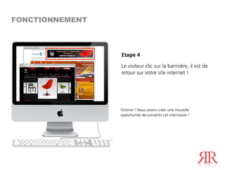 FONCTIONNEMENT



                 Etape 4

                 Le visiteur clic sur la bannière, il est de
                 retour sur votre site internet !




                 Victoire ! Nous avons créer une nouvelle
                 opportunité de convertir cet internaute !
 