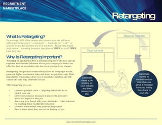 What Is Retargeting? On average, 98% of the visitors who browse your site will leave without providing you a “conversion”… basically, no “sale” or specific action that enables you to reach them.  Retargeting tracks your visitors’ browsing behavior, then places  YOUR  ad on  OTHER  sites they visit.   Why Is Retargeting Important? Acquiring an application from a potential employee who has already explored and become informed about your company is more cost effective than an acquisition who has not expressed any interest.  Retargeting can produce extraordinary lift to ad campaign results, generate higher conversion rates and lower acquisition costs. Most importantly, retargeting allows you to maintain a relationship with candidates who may otherwise be lost.  With retargeting you can: * Lower acquisition costs – targeting talent who have  visited your site * Deliver your unique message in places the prospect  would not expect to find you *   Associate your brand with your candidates’ other interests  by reaching them via lifestyle behaviors *   Maintain relationships with potential employees *   Reach talent when they are not be thinking of you Retargeting Your Website Random Website www.recruitmentmarketplace.com Candidate views a job posting on your website and then leaves your site. Candidate travels to another random site where we serve a message from you linking them back to your site. 