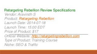 Retargeting Rebellion Review Specifications
Vendor: Aravindh S
Product: Retargeting Rebellion
Launch Date: 2014-07-18
Launch Time: 15:00 EDT
Price of Product: $17
Official Website: http://retargetingrebellion.com
Type of Product: Training Course
Niche: SEO & Traffic
 
