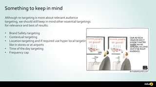 Something to keep in mind
Although re-targeting is more about relevant audience
targeting, we should still keep in mind other essential targetings
for relevance and best of results:
• Brand Safety targeting
• Contextual targeting
• Location targeting and if required use hyper local targeting
like in stores or at airports
• Time of the day targeting
• Frequency cap
 