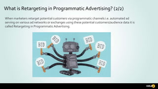 When marketers retarget potential customers via programmatic channels i.e. automated ad
serving on various ad networks or exchanges using these potential customers/audience data it is
called Retargeting in ProgrammaticAdvertising.
What is Retargeting in ProgrammaticAdvertising? (2/2)
 