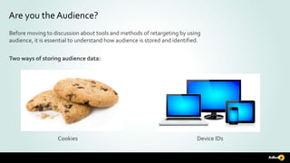 Are you the Audience?
Before moving to discussion about tools and methods of retargeting by using
audience, it is essential to understand how audience is stored and identified.
Two ways of storing audience data:
Cookies Device IDs
 